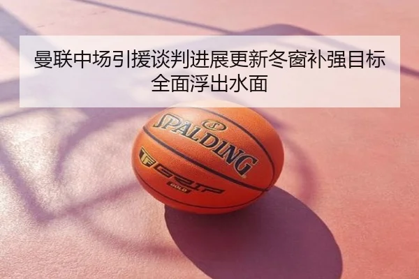 曼联中场引援谈判进展更新冬窗补强目标全面浮出水面